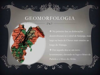 GEOMORFOLOGIA

       Na primeira fase as deslocações
      desenvolveram-se o nível de Sanjurge, mais
      largo na bacia de Chaves mais estreito ao
      longo do Tâmega.

       Em seguida deu-se um novo
      levantamento, elevando-se logo o bloco da
      Padrela e o bloco do Alvão.
 