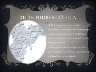 REDE HIDROGRÁFICA
         Este cartograma mostra a rede
        hidrográfica do Concelho de Chaves, em que
        a linha principal de água é o rio Tâmega,
        tanto em extensão como em caudal, o qual é
        afluente do Douro.

         O regime das linhas de água apresenta
        uma acentuada sazonalidade, o que evidencia
        a dependência da precipitação.
 
