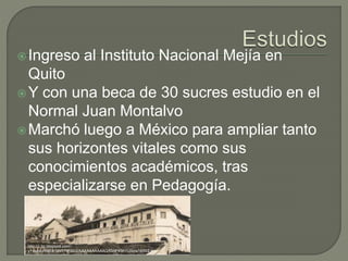Ingreso al Instituto Nacional Mejía en
Quito
Y con una beca de 30 sucres estudio en el
Normal Juan Montalvo
Marchó luego a México para ampliar tanto
sus horizontes vitales como sus
conocimientos académicos, tras
especializarse en Pedagogía.
http://1.bp.blogspot.com/-
yYHqMuHBpuk/UotY7lP3xUI/AAAAAAAAAAQ/fSHFK5hYUSc/s1600/2.jpg
 