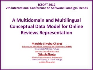 ICSOFT 2012
7th International Conference on Software Paradigm Trends


   A Multidomain and Multilingual
  Conceptual Data Model for Online
      Reviews Representation
                      Marcirio Silveira Chaves
           Business and Information Technology Research Centre (BITREC)
                           UniversidadeAtlântica, Portugal
                           marcirio.chaves@uatlantica.pt
                              WinniePicoto
                      School of Economics and Management
                      Technical University of Lisbon, Portugal
                               w.picoto@iseg.utl.pt
 