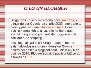 Q ES UN BLOGGER
Blogger es un servicio creado por Pyra Labs, y
adquirido por Google en el año 2003, que permite
crear y publicar una bitácora en línea. Para
publicar contenidos, el usuario no tiene que
escribir ningún código o instalar programas de
servidor o de scripting.
Los blogs alojados en Blogger generalmente
están alojados en los servidores de Google
dentro del dominio blogspot.com. Hasta el 30 de
abril de 2010, Blogger permitió publicar bitácoras
a través de FTP.

 