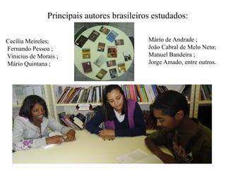 Principais autores brasileiros estudados:

Cecília Meireles;                           Mário de Andrade ;
Fernando Pessoa ;                           João Cabral de Melo Neto;
Vinicius de Morais ;                        Manuel Bandeira ;
Mário Quintana ;                            Jorge Amado, entre outros.
 
