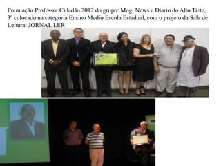 Premiação Professor Cidadão 2012 do grupo: Mogi News e Diario do Alto Tiete,
3º colocado na categoria Ensino Medio Escola Estadual, com o projeto da Sala de
Leitura: JORNAL LER
 