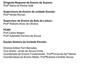 Dirigente Regional de Ensino de Suzano:
Profª Maria da Penha Gelk

Supervisora de Ensino da unidade Escolar:
Profª Mirela Roman

Supervisor de Ensino da Sala de Leitura :
Profº Roberto Alves de Oliveira

PCNP:
Prof.Carlos Magno
Profª Ademilde Ferreira de Souza

Equipe Gestora da Unidade Escolar:

Diretora Adilza Ferri Barradas
Vice-diretor: Jonas de Souza Costa
Coordenada do Ensino Fundamental: ProfªFernanda Apª Maciel
Coordenadora do Ensino Médio: ProfªRutineia Candido Souza
 