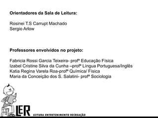 Orientadores da Sala de Leitura:

Rosinei T.S Carrupt Machado
Sergio Arlow



Professores envolvidos no projeto:

Fabricia Rossi Garcia Teixeira- profª Educação Física
Izabel Cristine Silva da Cunha –profª Língua Portuguesa/Inglês
Katia Regina Varela Roa-profª Química/ Física
Maria da Conceição dos S. Salatini- profª Sociologia
 