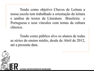Tendo como objetivo Chaves de Leitura a
nossa escola tem trabalhado a orientação da leitura
e análise de textos da Literatura Brasileira e
Portuguesa e seus vínculos com temas da cultura
clássica.

       Tendo como público alvo os alunos de todas
as séries do ensino médio, desde de Abril de 2012,
até a presente data.
 