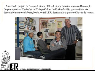 Através do projeto da Sala de Leitura LER – Leitura Entretenimento e Recreação.
Os protagonistas Thais Cruz e Thiago Calura do Ensino Médio que auxiliam no
desenvolvimento e elaboração do jornal LER, destacando o projeto Chaves de leitura.
 