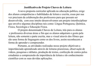 Justificativa do Projeto Chaves de Leitura
          A nova proposta curricular aplicada na educação publica, exige
dos alunos competências e habilidades de leitura e escrita, essas por sua
vez precisam da colaboração dos professores para que possam ser
desenvolvida, com esse intuito desenvolvemos um projeto interdisciplinar
que envolve algumas disciplinas tais como: Língua Portuguesa, Química,
Física, Sociologia e Educação Física.
          O projeto denominado Chaves de Leitura, trás para os alunos
 e professores diversas áreas a fim que os alunos adquiram o gosto pela
leitura, não somente a parte escrita, mas a visual através dos filmes que
são uma forma de linguagem como os dos livros, assim reconhecem a
forma de aprender e compreender.
          Portanto, as atividades realizadas nesse projeto objetivam a
importânciado aprendizado através de leituras prazerosas, observação de
vídeos, pesquisas e debates, produção de textos, confecção de contos pelos
estudantes a compreensão da importância da leitura e do conhecimento
cientifico com as suas devidas aplicações.
 