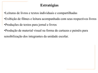 Estratégias

•Leituras de livros e textos individuais e compartilhadas
•Exibição de filmes e leitura acompanhada com seus respectivos livros
•Produções de textos para jornal e livros
•Produção de material visual na forma de cartazes e painéis para
sensibilização dos integrantes da unidade escolar.
 