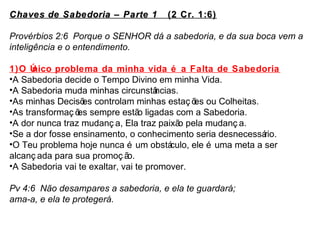 Chaves de Sabedoria –– Parte 1 (2 Cr. 1:6) 
Provérbios 2:6 Porque o SENHOR dá a sabedoria, e da sua boca vem a 
inteligência e o entendimento. 
1)O Único problema da minha vida é a Falta de Sabedoria 
•A Sabedoria decide o Tempo Divino em minha Vida. 
•A Sabedoria muda minhas circunstâncias. 
•As minhas Decisões controlam minhas estaç ões ou Colheitas. 
•As transformaç ões sempre estão ligadas com a Sabedoria. 
•A dor nunca traz mudanç a, Ela traz paixão pela mudanç a. 
•Se a dor fosse ensinamento, o conhecimento seria desnecessário. 
•O Teu problema hoje nunca é um obstáculo, ele é uma meta a ser 
alcanç ada para sua promoç ão. 
•A Sabedoria vai te exaltar, vai te promover. 
Pv 4:6 Não desampares a sabedoria, e ela te guardará; 
ama-a, e ela te protegerá. 
 