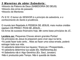 3 Maneiras de obter Sabedoria: 
•Através da Palavra de Deus (SABEDORIA DE DEUS) 
•Através dos erros do passado 
•Através de Mentores 
Pv 9:10 O temor do SENHOR é o princípio da sabedoria, e o 
conhecimento do Santo é prudência. 
O mundo tem Rejeitado A PESSOA DE JESUS, mais muitos cristãos 
rejeitam OS PRINCÍ PIOS DE JESUS... 
Os livros de sucesso financeiro hoje, têm como base princípios de JC. 
Lembre-se: Pequenas Chaves abrem grandes Portas! 
Os princípios de Jesus te preparam para viver aqui na terra. 
•Vc pode fazer tudo certo... Mais ao fazer uma coisa errada, poderá 
estragar toda sua vida. 
•A sabedoria determina tua riqueza / finanç as / Prosperidade... 
•A sabedoria determina tua saúde (Ex. Má Alimentaç ão) 
•A Sabedoria não é Algo Genético (Ex. Saul, Jonatan) 
•Não é produzida pelo Tempo. Não é questão de Idade. 
 