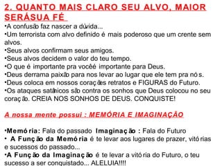 2. QUANTO MAIS CLARO SEU ALVO, MAIOR 
SERÁ SUA FÉ 
•A confusão faz nascer a dúvida... 
•Um terrorista com alvo definido é mais poderoso que um crente sem 
alvos. 
•Seus alvos confirmam seus amigos. 
•Seus alvos decidem o valor do teu tempo. 
•O que é importante pra você é importante para Deus. 
•Deus derrama paixão para nos levar ao lugar que ele tem pra nó s. 
•Deus coloca em nossos coraç ões retratos e FIGURAS do Futuro. 
•Os ataques satânicos são contra os sonhos que Deus colocou no seu 
coraç ão. CREIA NOS SONHOS DE DEUS. CONQUISTE! 
A nossa mente possui : MEMÓRIA E IMAGINAÇÃO 
•Memó ria: Fala do passado Imaginaç ão : Fala do Futuro 
• A Funç ão da Memó ria é te levar aos lugares de prazer, vitó rias 
e sucessos do passado... 
•A Funç ão da Imaginaç ão é te levar a vitó ria do Futuro, o teu 
sucesso a ser conquistado... ALELUIA!!!! 
 