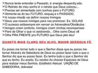 Nunca tente entender o Passado, é energia desperdiç ada. 
O Retrato do meu sonho é o retrato que Deus colocou... 
Precisa ser alimentado com sonhos para o FUTURO. 
Alimente-se do teu FUTURO, esqueç a o PASSADO. 
A nossa missão vai definir nossos Inimigos 
Deus usa nossos inimigos para nos promover. Ex. GOLIAS 
O sucesso está sempre em vencer os Adversários/Obstáculos 
Amigos criam conforto, Inimigos criam minhas recompensas 
Pare de Olhar o que vc está vendo... Olhe como Deus vê! 
Olhe PRA FRENTE pro FUTURO que Deus já te deu! 
QUANTO MAIS CLARO SEU ALVO, MAIOR SERÁ SUA FÉ 
Eu posso me tornar tudo o que o Senhor disse que eu posso me 
tornar Através da Sabedoria de Deus eu posso fazer tudo o que o 
Senhor diz que eu posso fazer. Eu tenho tudo o que o Senhor diz 
que eu tenho. Eu aceito, Eu recebo As chaves Especiais de Deus 
para realizar meus Sonhos. Está feito! Aleluia! UNÇÃO DE 
SABEDORIA, dobrada! 
 