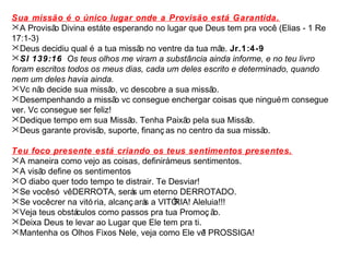 Sua missão é o único lugar onde a Provisão está Garantida. 
A Provisão Divina está te esperando no lugar que Deus tem pra você. (Elias - 1 Re 
17:1-3) 
Deus decidiu qual é a tua missão no ventre da tua mãe. Jr.1:4-9 
Sl 139:16 Os teus olhos me viram a substância ainda informe, e no teu livro 
foram escritos todos os meus dias, cada um deles escrito e determinado, quando 
nem um deles havia ainda. 
Vc não decide sua missão, vc descobre a sua missão. 
Desempenhando a missão vc consegue enchergar coisas que ninguém consegue 
ver. Vc consegue ser feliz! 
Dedique tempo em sua Missão. Tenha Paixão pela sua Missão. 
Deus garante provisão, suporte, finanç as no centro da sua missão. 
Teu foco presente está criando os teus sentimentos presentes. 
A maneira como vejo as coisas, definirá meus sentimentos. 
A visão define os sentimentos 
O diabo quer todo tempo te distrair. Te Desviar! 
Se você só vê DERROTA, serás um eterno DERROTADO. 
Se você crer na vitó ria, alcanç arás a VITÓRIA! Aleluia!!! 
Veja teus obstáculos como passos pra tua Promoç ão. 
Deixa Deus te levar ao Lugar que Ele tem pra ti. 
Mantenha os Olhos Fixos Nele, veja como Ele vê! PROSSIGA! 
 