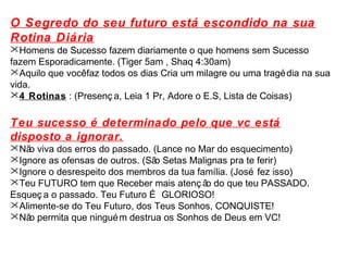 O Segredo do seu futuro está escondido na sua 
Rotina Diária 
Homens de Sucesso fazem diariamente o que homens sem Sucesso 
fazem Esporadicamente. (Tiger 5am , Shaq 4:30am) 
Aquilo que você faz todos os dias Cria um milagre ou uma tragédia na sua 
vida. 
4 Rotinas : (Presenç a, Leia 1 Pr, Adore o E.S, Lista de Coisas) 
Teu sucesso é determinado pelo que vc está 
disposto a ignorar. 
Não viva dos erros do passado. (Lance no Mar do esquecimento) 
Ignore as ofensas de outros. (São Setas Malignas pra te ferir) 
Ignore o desrespeito dos membros da tua família. (José fez isso) 
Teu FUTURO tem que Receber mais atenç ão do que teu PASSADO. 
Esqueç a o passado. Teu Futuro É GLORIOSO! 
Alimente-se do Teu Futuro, dos Teus Sonhos, CONQUISTE! 
Não permita que ninguém destrua os Sonhos de Deus em VC! 
