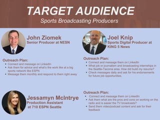 Sports Broadcasting Producers
TARGET AUDIENCE
John Ziomek
Outreach Plan:
• Connect and message on LinkedIn
• Ask them for advice and what’s the work like at a big
sports network like ESPN
• Message them monthly and respond to them right away
PROFILE
PICTURE
Senior Producer at NESN
Joel Knip
Outreach Plan:
• Connect and message them on LinkedIn
• What job or journalism and broadcasting internships in
the Seattle-Tacoma area. How did build my resume?
• Check messages daily and ask for his endorsements
for future job opportunities.
Sports Digital Producer at
KING 5 News
Jessamyn Mclntrye
Outreach Plan:
• Connect and message them on LinkedIn
• Ask them what are the pros and cons on working on the
radio and is easier the TV broadcasts?
• Send them video/podcast content and ask for their
feedback
PROFILE
PICTURE Production Assistant
at 710 ESPN Seattle
 