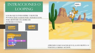 INTRACCIONES O
LOOPING
LOS BLOQUES POR SIMPRE Y REPETIR
PUEDEN SER USADOS PARA INTERACCION
PARA REPETIR UNA SERIE DE
INTRODUCCIONES.
APRENDI COMO HACER QUE EL GATO REPITA 10
VESCES LA MISMA ACCION.