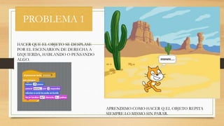 PROBLEMA 1
HACER QUE EL OBJETO SE DESPLASE
POR EL ESCENARION DE DERECHA A
IZQUIERDA, HABLANDO O PENSANDO
ALGO.
APRENDIMO COMO HACER Q EL OBJETO REPITA
SIEMPRE LO MISMO SIN PARAR.