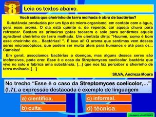 Leia os textos abaixo.
8
No trecho “Esse é o caso da Streptomyces coelicolor,...”
(l.7), a expressão destacada é exemplo de linguagem
a) científica.
b) culta.
c) informal.
d) técnica.
Você sabia que cheirinho de terra molhada é obra de bactérias?
Substância produzida por um tipo de micro-organismo, em contato com a água,
gera esse aroma. O dia está quente e, de repente, cai aquela chuva para
refrescar. Bastam as primeiras gotas tocarem o solo para sentirmos aquele
agradável cheirinho de terra molhada. Um cientista diria: “Huumm, como é bom
esse cheirinho de... Bactérias! ”. É isso aí! O aroma que sentimos vem desses
seres microscópicos, que podem ser muito úteis para humanos e até para os...
Camelos!
Em geral, associamos bactérias a doenças, mas alguns desses seres são
inofensivos, pode crer. Esse é o caso da Streptomyces coelicolor, bactéria que
vive no solo e fabrica uma substância, [...] que nos faz perceber o cheirinho de
terra molhada. [...]
SILVA, Andreza Moura
 