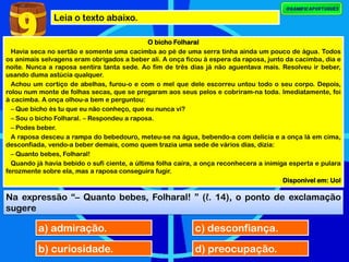 Leia o texto abaixo.
9 O bicho Folharal
Havia seca no sertão e somente uma cacimba ao pé de uma serra tinha ainda um pouco de água. Todos
os animais selvagens eram obrigados a beber ali. A onça ficou à espera da raposa, junto da cacimba, dia e
noite. Nunca a raposa sentira tanta sede. Ao fim de três dias já não aguentava mais. Resolveu ir beber,
usando duma astúcia qualquer.
Achou um cortiço de abelhas, furou-o e com o mel que dele escorreu untou todo o seu corpo. Depois,
rolou num monte de folhas secas, que se pregaram aos seus pelos e cobriram-na toda. Imediatamente, foi
à cacimba. A onça olhou-a bem e perguntou:
– Que bicho és tu que eu não conheço, que eu nunca vi?
– Sou o bicho Folharal. – Respondeu a raposa.
– Podes beber.
A raposa desceu a rampa do bebedouro, meteu-se na água, bebendo-a com delícia e a onça lá em cima,
desconfiada, vendo-a beber demais, como quem trazia uma sede de vários dias, dizia:
– Quanto bebes, Folharal!
Quando já havia bebido o sufi ciente, a última folha caíra, a onça reconhecera a inimiga esperta e pulara
ferozmente sobre ela, mas a raposa conseguira fugir.
Disponível em: Uol
Na expressão “– Quanto bebes, Folharal! ” (ℓ. 14), o ponto de exclamação
sugere
a) admiração.
b) curiosidade.
c) desconfiança.
d) preocupação.
 