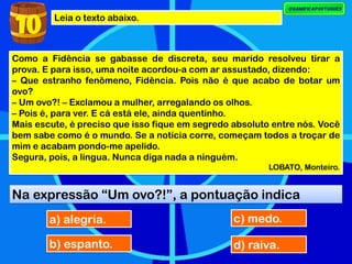 Leia o texto abaixo.
10
Como a Fidência se gabasse de discreta, seu marido resolveu tirar a
prova. E para isso, uma noite acordou-a com ar assustado, dizendo:
– Que estranho fenômeno, Fidência. Pois não é que acabo de botar um
ovo?
– Um ovo?! – Exclamou a mulher, arregalando os olhos.
– Pois é, para ver. E cá está ele, ainda quentinho.
Mais escute, é preciso que isso fique em segredo absoluto entre nós. Você
bem sabe como é o mundo. Se a notícia corre, começam todos a troçar de
mim e acabam pondo-me apelido.
Segura, pois, a língua. Nunca diga nada a ninguém.
LOBATO, Monteiro.
Na expressão “Um ovo?!”, a pontuação indica
a) alegria.
b) espanto.
c) medo.
d) raiva.
 