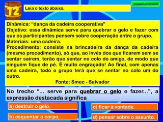 Leia o texto abaixo.
Dinâmica: “dança da cadeira cooperativa”
Objetivo: essa dinâmica serve para quebrar o gelo e fazer com
que os participantes pensem sobre cooperação entre o grupo.
Materiais: uma cadeira.
Procedimento: consiste na brincadeira da dança da cadeira
(mesmo procedimento), só que, ao invés dos que ficarem sem se
sentar saírem, terão que sentar no colo do amigo, de modo que
ninguém fique de pé. É muito engraçado! Ao final, com apenas
uma cadeira, todo o grupo terá que se sentar no colo um do
outro.
Fonte: Smec - Salvador
No trecho “... serve para quebrar o gelo e fazer...”, a
expressão destacada significa
a) destruir o gelo.
b) esquentar o corpo.
c) ficar à vontade.
d) pensar sobre o assunto.
12
 