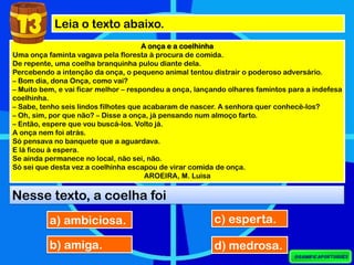 Leia o texto abaixo.
A onça e a coelhinha
Uma onça faminta vagava pela floresta à procura de comida.
De repente, uma coelha branquinha pulou diante dela.
Percebendo a intenção da onça, o pequeno animal tentou distrair o poderoso adversário.
– Bom dia, dona Onça, como vai?
– Muito bem, e vai ficar melhor – respondeu a onça, lançando olhares famintos para a indefesa
coelhinha.
– Sabe, tenho seis lindos filhotes que acabaram de nascer. A senhora quer conhecê-los?
– Oh, sim, por que não? – Disse a onça, já pensando num almoço farto.
– Então, espere que vou buscá-los. Volto já.
A onça nem foi atrás.
Só pensava no banquete que a aguardava.
E lá ficou à espera.
Se ainda permanece no local, não sei, não.
Só sei que desta vez a coelhinha escapou de virar comida de onça.
AROEIRA, M. Luisa
13
Nesse texto, a coelha foi
a) ambiciosa.
b) amiga.
c) esperta.
d) medrosa.
 
