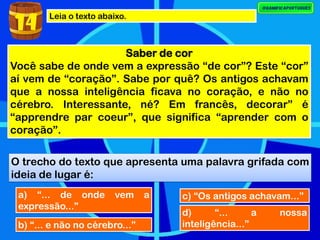 Leia o texto abaixo.
Saber de cor
Você sabe de onde vem a expressão “de cor”? Este “cor”
aí vem de “coração”. Sabe por quê? Os antigos achavam
que a nossa inteligência ficava no coração, e não no
cérebro. Interessante, né? Em francês, decorar” é
“apprendre par coeur”, que significa “aprender com o
coração”.
O trecho do texto que apresenta uma palavra grifada com
ideia de lugar é:
14
a) “... de onde vem a
expressão...”
b) “... e não no cérebro...”
c) “Os antigos achavam...”
d) “... a nossa
inteligência...”
 