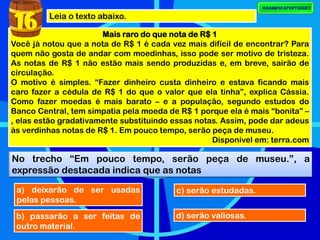Leia o texto abaixo.
Mais raro do que nota de R$ 1
Você já notou que a nota de R$ 1 é cada vez mais difícil de encontrar? Para
quem não gosta de andar com moedinhas, isso pode ser motivo de tristeza.
As notas de R$ 1 não estão mais sendo produzidas e, em breve, sairão de
circulação.
O motivo é simples. “Fazer dinheiro custa dinheiro e estava ficando mais
caro fazer a cédula de R$ 1 do que o valor que ela tinha”, explica Cássia.
Como fazer moedas é mais barato – e a população, segundo estudos do
Banco Central, tem simpatia pela moeda de R$ 1 porque ela é mais “bonita” –
, elas estão gradativamente substituindo essas notas. Assim, pode dar adeus
às verdinhas notas de R$ 1. Em pouco tempo, serão peça de museu.
Disponível em: terra.com
No trecho “Em pouco tempo, serão peça de museu.”, a
expressão destacada indica que as notas
16
a) deixarão de ser usadas
pelas pessoas.
b) passarão a ser feitas de
outro material.
c) serão estudadas.
d) serão valiosas.
No trecho “Em pouco tempo, serão peça de museu.”, a
expressão destacada indica que as notas
 