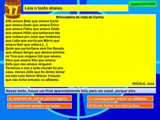 Leia o texto abaixo.
Brincadeira de roda de Carlos
Alfa amava Beto que amava Carla
que amava Dado que amava Érica
que amava Fábio que amava Gilda
que amava Hélio que beliscava Ida
que voltava pro José que lembrava
que Lídia que sorria pro Mário que
amava Nair que odiava [...]
Quim que perturbava sem fim Renata
que olhava Sérgio que atirava bolinha
na Tina que xingava Udi que amava
Vera que amava Xito que amava
Zefa que não amava ninguém.
Terminou o ano e todo mundo foi pra
casa, menos Zefa que foi direto tomar
sorvete com Kelvin Wilson Ynsseto
que não tinha entrado no alfabeto.
NICOLA, José
17
Nesse texto, houve um final aparentemente feliz para um casal, porque eles
a) amaram as outras personagens.
b) assistiram sempre às aulas.
c) conseguiram entrar no alfabeto.
d) foram tomar sorvete juntos.
 