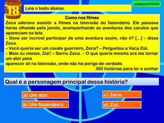 Leia o texto abaixo.
Como nos filmes
Zeca adorava assistir a filmes na televisão do fazendeiro. Ele passava
horas olhando pela janela, acompanhando as aventuras dos cavalos que
apareciam na tela.
– Deve ser incrível participar de uma aventura assim, não é? [...] – disse
Zeca.
– Você queria ser um cavalo guerreiro, Zeca? – Perguntou a Vaca Zizi.
– Mais ou menos, Zizi! – Sorriu Zeca. – O que queria mesmo era me tornar
um ator para
aparecer ali na televisão, onde não há perigo de verdade.
365 histórias para ler e sonhar
Qual é a personagem principal dessa história?
18
a) Um ator.
b) Um fazendeiro.
c) Zeca.
d) Zizi.
 