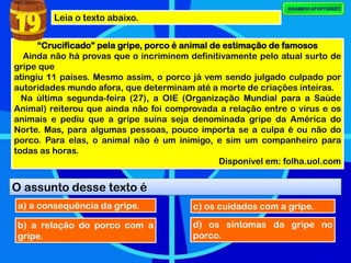 Leia o texto abaixo.
“Crucificado” pela gripe, porco é animal de estimação de famosos
Ainda não há provas que o incriminem definitivamente pelo atual surto de
gripe que
atingiu 11 países. Mesmo assim, o porco já vem sendo julgado culpado por
autoridades mundo afora, que determinam até a morte de criações inteiras.
Na última segunda-feira (27), a OIE (Organização Mundial para a Saúde
Animal) reiterou que ainda não foi comprovada a relação entre o vírus e os
animais e pediu que a gripe suína seja denominada gripe da América do
Norte. Mas, para algumas pessoas, pouco importa se a culpa é ou não do
porco. Para elas, o animal não é um inimigo, e sim um companheiro para
todas as horas.
Disponível em: folha.uol.com
O assunto desse texto é
19
a) a consequência da gripe.
b) a relação do porco com a
gripe.
c) os cuidados com a gripe.
d) os sintomas da gripe no
porco.
 