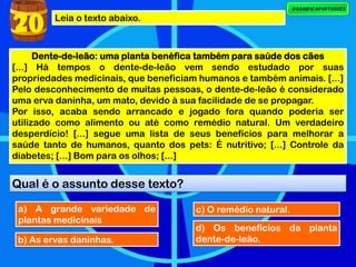 Leia o texto abaixo.
Dente-de-leão: uma planta benéfica também para saúde dos cães
[...] Há tempos o dente-de-leão vem sendo estudado por suas
propriedades medicinais, que beneficiam humanos e também animais. [...]
Pelo desconhecimento de muitas pessoas, o dente-de-leão é considerado
uma erva daninha, um mato, devido à sua facilidade de se propagar.
Por isso, acaba sendo arrancado e jogado fora quando poderia ser
utilizado como alimento ou até como remédio natural. Um verdadeiro
desperdício! [...] segue uma lista de seus benefícios para melhorar a
saúde tanto de humanos, quanto dos pets: É nutritivo; [...] Controle da
diabetes; [...] Bom para os olhos; [...]
Qual é o assunto desse texto?
20
a) A grande variedade de
plantas medicinais
b) As ervas daninhas.
c) O remédio natural.
d) Os benefícios da planta
dente-de-leão.
 