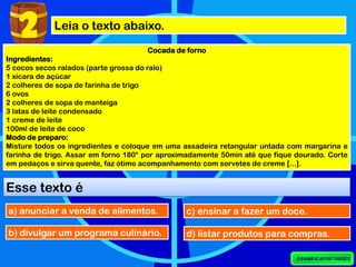 2 Leia o texto abaixo.
Cocada de forno
Ingredientes:
5 cocos secos ralados (parte grossa do ralo)
1 xícara de açúcar
2 colheres de sopa de farinha de trigo
6 ovos
2 colheres de sopa de manteiga
3 latas de leite condensado
1 creme de leite
100ml de leite de coco
Modo de preparo:
Misture todos os ingredientes e coloque em uma assadeira retangular untada com margarina e
farinha de trigo. Assar em forno 180° por aproximadamente 50min até que fique dourado. Corte
em pedaços e sirva quente, faz ótimo acompanhamento com sorvetes de creme [...].
Esse texto é
a) anunciar a venda de alimentos.
b) divulgar um programa culinário.
c) ensinar a fazer um doce.
d) listar produtos para compras.
 