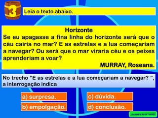 Leia o texto abaixo.
Horizonte
Se eu apagasse a fina linha do horizonte será que o
céu cairia no mar? E as estrelas e a lua começariam
a navegar? Ou será que o mar viraria céu e os peixes
aprenderiam a voar?
MURRAY, Roseana.
No trecho “E as estrelas e a lua começariam a navegar? ”,
a interrogação indica
a) surpresa.
3
b) empolgação.
c) dúvida.
d) conclusão.
 