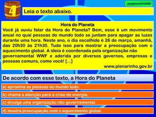 Leia o texto abaixo.
Hora do Planeta
Você já ouviu falar da Hora do Planeta? Bem, esse é um movimento
anual no qual pessoas do mundo todo se juntam para apagar as luzes
durante uma hora. Neste ano, o dia escolhido é 26 de março, amanhã,
das 20h30 às 21h30. Tudo isso para mostrar a preocupação com o
aquecimento global. A ideia é coordenada pela organização não
governamental WWF e aderida por diversos governos, empresas e
pessoas comuns, como você! [...]
www.plenarinho.gov.br
De acordo com esse texto, a Hora do Planeta
a) aproxima as pessoas do mundo todo.
4
b) chama a atenção para a crise de energia.
c) divulga uma organização não governamental.
d) mostra preocupação com o aquecimento global.
 