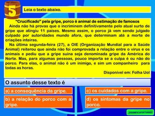 Leia o texto abaixo.
“Crucificado” pela gripe, porco é animal de estimação de famosos
Ainda não há provas que o incriminem definitivamente pelo atual surto de
gripe que atingiu 11 países. Mesmo assim, o porco já vem sendo julgado
culpado por autoridades mundo afora, que determinam até a morte de
criações inteiras.
Na última segunda-feira (27), a OIE (Organização Mundial para a Saúde
Animal) reiterou que ainda não foi comprovada a relação entre o vírus e os
animais e pediu que a gripe suína seja denominada gripe da América do
Norte. Mas, para algumas pessoas, pouco importa se a culpa é ou não do
porco. Para elas, o animal não é um inimigo, e sim um companheiro para
todas as horas.
Disponível em: Folha Uol
O assunto desse texto é
5
a) a consequência da gripe.
b) a relação do porco com a
gripe.
c) os cuidados com a gripe.
d) os sintomas da gripe no
porco.
 