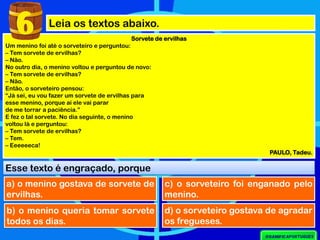 Leia os textos abaixo.
Sorvete de ervilhas
Um menino foi até o sorveteiro e perguntou:
– Tem sorvete de ervilhas?
– Não.
No outro dia, o menino voltou e perguntou de novo:
– Tem sorvete de ervilhas?
– Não.
Então, o sorveteiro pensou:
“Já sei, eu vou fazer um sorvete de ervilhas para
esse menino, porque aí ele vai parar
de me torrar a paciência.”
E fez o tal sorvete. No dia seguinte, o menino
voltou lá e perguntou:
– Tem sorvete de ervilhas?
– Tem.
– Eeeeeeca!
PAULO, Tadeu.
Esse texto é engraçado, porque
a) o menino gostava de sorvete de
ervilhas.
6
b) o menino queria tomar sorvete
todos os dias.
c) o sorveteiro foi enganado pelo
menino.
d) o sorveteiro gostava de agradar
os fregueses.
 