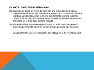 CHAVETA LONGITUDINAL MEDIACAÑA
Es un prisma de acero en forma de cuña con una inclinación de 1:100. A
   diferencia de las anteriores, la superficie inferior de la chaveta es cilíndrica
   (cóncava), pudiendo asentar la misma directamente sobre la superficie
   cilíndrica del árbol motriz, de esta forma, no será necesario mecanizar un
   chavetero en el árbol para alojar la chaveta.
Se utiliza para hacer solidaria una pieza sobre un árbol motriz de pequeño
   diámetro, permitiendo transmitir únicamente un pequeño par mecánico.

    DESIGNACION: Chaveta mediacaña con cabeza 16 x 10 x 160 DIN 6881
 