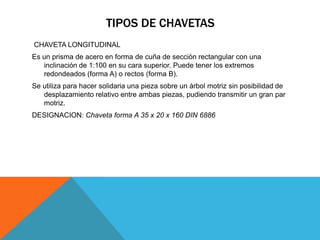 TIPOS DE CHAVETAS
CHAVETA LONGITUDINAL
Es un prisma de acero en forma de cuña de sección rectangular con una
   inclinación de 1:100 en su cara superior. Puede tener los extremos
   redondeados (forma A) o rectos (forma B).
Se utiliza para hacer solidaria una pieza sobre un árbol motriz sin posibilidad de
   desplazamiento relativo entre ambas piezas, pudiendo transmitir un gran par
   motriz.
DESIGNACION: Chaveta forma A 35 x 20 x 160 DIN 6886
 