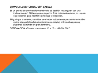 CHAVETA LONGITUDINAL CON CABEZA
Es un prisma de acero en forma de cuña de sección rectangular, con una
   inclinación de 1:100 en su cara superior. Está dotada de cabeza en uno de
   sus extremos para facilitar su montaje y extracción.
Al igual que la anterior, se utiliza para hacer solidaria una pieza sobre un árbol
     motriz sin posibilidad de desplazamiento relativo entre ambas piezas,
     pudiendo transmitir un gran par motriz.
DESIGNACION: Chaveta con cabeza 16 x 10 x 160 DIN 6887
 
