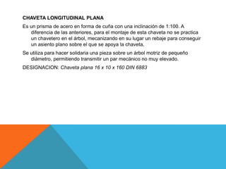 CHAVETA LONGITUDINAL PLANA
Es un prisma de acero en forma de cuña con una inclinación de 1:100. A
   diferencia de las anteriores, para el montaje de esta chaveta no se practica
   un chavetero en el árbol, mecanizando en su lugar un rebaje para conseguir
   un asiento plano sobre el que se apoya la chaveta.
Se utiliza para hacer solidaria una pieza sobre un árbol motriz de pequeño
   diámetro, permitiendo transmitir un par mecánico no muy elevado.
DESIGNACION: Chaveta plana 16 x 10 x 160 DIN 6883
 