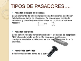  Pasador ajustado con cabeza
Es un elemento de unión empleado en articulaciones que tienen
habitualmente juego en el cojinete. Se asegura por medio de
arandelas y pasadores de aletas o bien va provisto de extremo
roscado.
 Pasador estriados
Estos tienen 3 entalladuras longitudinales, las cuales se desplazan
120° al rededor de la periferia. De acuerdo a la diferente
configuración de las entalladuras se emplean diferentes tipos de
acabado.
 Remaches estriados
Se diferencian en la forma de la cabeza.
TIPOS DE PASADORES….
 