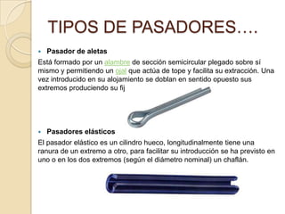  Pasador de aletas
Está formado por un alambre de sección semicircular plegado sobre sí
mismo y permitiendo un ojal que actúa de tope y facilita su extracción. Una
vez introducido en su alojamiento se doblan en sentido opuesto sus
extremos produciendo su fijación.
 Pasadores elásticos
El pasador elástico es un cilindro hueco, longitudinalmente tiene una
ranura de un extremo a otro, para facilitar su introducción se ha previsto en
uno o en los dos extremos (según el diámetro nominal) un chaflán.
TIPOS DE PASADORES….
 