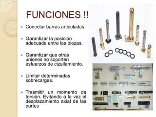 FUNCIONES !!!
 Conectar barras articuladas.
 Garantizar la posición
adecuada entre las piezas.
 Garantizar que otras
uniones no soporten
esfuerzos de cizallamiento.
 Limitar determinadas
sobrecargas.
 Trasmitir un momento de
torsión. Evitando a la vez el
desplazamiento axial de las
partes
 