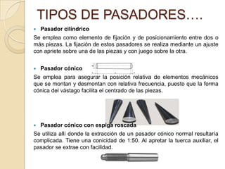 TIPOS DE PASADORES….
 Pasador cilíndrico
Se emplea como elemento de fijación y de posicionamiento entre dos o
más piezas. La fijación de estos pasadores se realiza mediante un ajuste
con apriete sobre una de las piezas y con juego sobre la otra.
 Pasador cónico
Se emplea para asegurar la posición relativa de elementos mecánicos
que se montan y desmontan con relativa frecuencia, puesto que la forma
cónica del vástago facilita el centrado de las piezas.
 Pasador cónico con espiga roscada
Se utiliza allí donde la extracción de un pasador cónico normal resultaría
complicada. Tiene una conicidad de 1:50. Al apretar la tuerca auxiliar, el
pasador se extrae con facilidad.
 