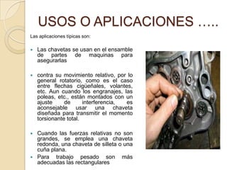 USOS O APLICACIONES …..
Las aplicaciones típicas son:
 Las chavetas se usan en el ensamble
de partes de maquinas para
asegurarlas
 contra su movimiento relativo, por lo
general rotatorio, como es el caso
entre flechas cigüeñales, volantes,
etc. Aun cuando los engranajes, las
poleas, etc., están montados con un
ajuste de interferencia, es
aconsejable usar una chaveta
diseñada para transmitir el momento
torsionante total.
 Cuando las fuerzas relativas no son
grandes, se emplea una chaveta
redonda, una chaveta de silleta o una
cuña plana.
 Para trabajo pesado son más
adecuadas las rectangulares
 