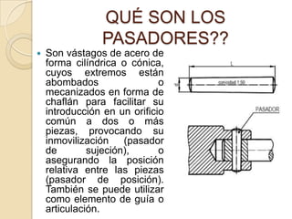 QUÉ SON LOS
PASADORES??
 Son vástagos de acero de
forma cilíndrica o cónica,
cuyos extremos están
abombados o
mecanizados en forma de
chaflán para facilitar su
introducción en un orificio
común a dos o más
piezas, provocando su
inmovilización (pasador
de sujeción), o
asegurando la posición
relativa entre las piezas
(pasador de posición).
También se puede utilizar
como elemento de guía o
articulación.
 
