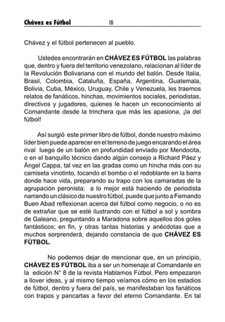 Chávez es Fútbol 10
Chávez y el fútbol pertenecen al pueblo.
Ustedes encontrarán en CHÁVEZ ES FÚTBOL las palabras
que, dentro y fuera del territorio venezolano, relacionan al líder de
la Revolución Bolivariana con el mundo del balón. Desde Italia,
Brasil, Colombia, Cataluña, España, Argentina, Guatemala,
Bolivia, Cuba, México, Uruguay, Chile y Venezuela, les traemos
relatos de fanáticos, hinchas, movimientos sociales, periodistas,
directivos y jugadores, quienes le hacen un reconocimiento al
Comandante desde la trinchera que más les apasiona, ¡la del
fútbol!
Así surgió este primer libro de fútbol, donde nuestro máximo
líder bien puede aparecer en el terreno de juego encarando el área
rival luego de un balón en profundidad enviado por Mendocita,
o en el banquillo técnico dando algún consejo a Richard Páez y
Ángel Cappa, tal vez en las gradas como un hincha más con su
camiseta vinotinto, tocando el bombo o el redoblante en la barra
donde hace vida, preparando su trapo con los camaradas de la
agrupación peronista; a lo mejor está haciendo de periodista
narrando un clásico de nuestro fútbol, puede que junto a Fernando
Buen Abad reflexionan acerca del fútbol como negocio, o no es
de extrañar que se esté ilustrando con el fútbol a sol y sombra
de Galeano, preguntando a Maradona sobre aquellos dos goles
fantásticos; en fin, y otras tantas historias y anécdotas que a
muchos sorprenderá, dejando constancia de que CHÁVEZ ES
FÚTBOL.
No podemos dejar de mencionar que, en un principio,
CHÁVEZ ES FÚTBOL iba a ser un homenaje al Comandante en
la edición N° 8 de la revista Hablamos Fútbol. Pero empezaron
a llover ideas, y al mismo tiempo veíamos cómo en los estadios
de fútbol, dentro y fuera del país, se manifestaban los fanáticos
con trapos y pancartas a favor del eterno Comandante. En tal
 