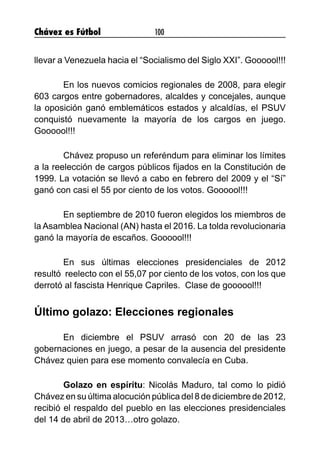 Chávez es Fútbol 100
llevar a Venezuela hacia el “Socialismo del Siglo XXI”. Goooool!!!
	 En los nuevos comicios regionales de 2008, para elegir
603 cargos entre gobernadores, alcaldes y concejales, aunque
la oposición ganó emblemáticos estados y alcaldías, el PSUV
conquistó nuevamente la mayoría de los cargos en juego.
Goooool!!!
	 Chávez propuso un referéndum para eliminar los límites
a la reelección de cargos públicos fijados en la Constitución de
1999. La votación se llevó a cabo en febrero del 2009 y el “Sí”
ganó con casi el 55 por ciento de los votos. Goooool!!!
	 En septiembre de 2010 fueron elegidos los miembros de
la Asamblea Nacional (AN) hasta el 2016. La tolda revolucionaria
ganó la mayoría de escaños. Goooool!!!
	 En sus últimas elecciones presidenciales de 2012 
resultó  reelecto con el 55,07 por ciento de los votos, con los que
derrotó al fascista Henrique Capriles.  Clase de goooool!!!
Último golazo: Elecciones regionales
	 En diciembre el PSUV arrasó con 20 de las 23
gobernaciones en juego, a pesar de la ausencia del presidente
Chávez quien para ese momento convalecía en Cuba.
	 Golazo en espíritu: Nicolás Maduro, tal como lo pidió
Chávez en su última alocución pública del 8 de diciembre de 2012,
recibió el respaldo del pueblo en las elecciones presidenciales
del 14 de abril de 2013…otro golazo.
 